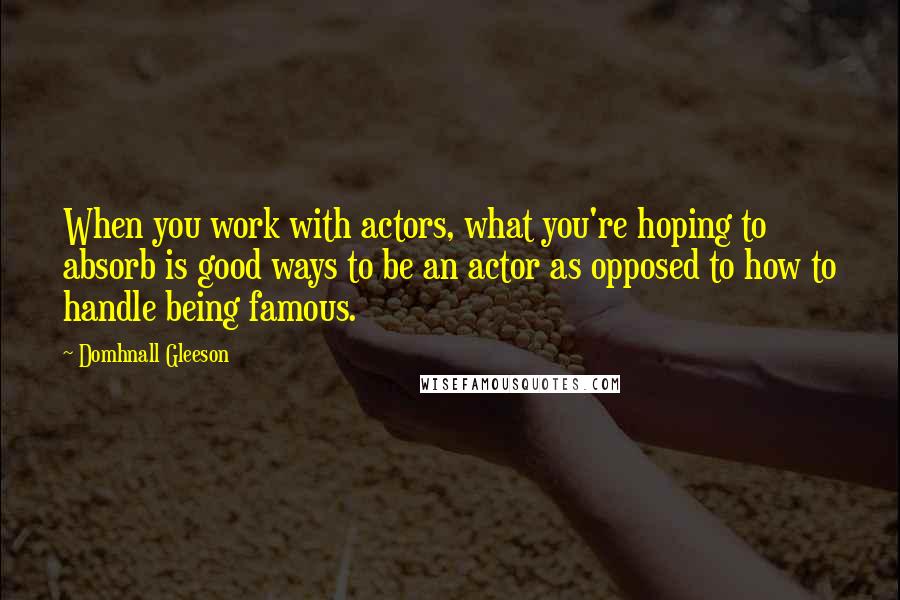 Domhnall Gleeson Quotes: When you work with actors, what you're hoping to absorb is good ways to be an actor as opposed to how to handle being famous.