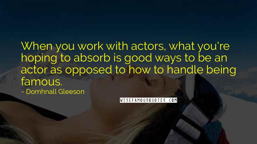 Domhnall Gleeson Quotes: When you work with actors, what you're hoping to absorb is good ways to be an actor as opposed to how to handle being famous.