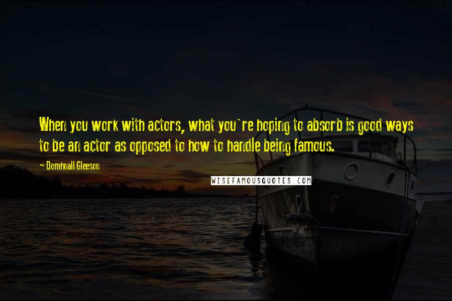 Domhnall Gleeson Quotes: When you work with actors, what you're hoping to absorb is good ways to be an actor as opposed to how to handle being famous.