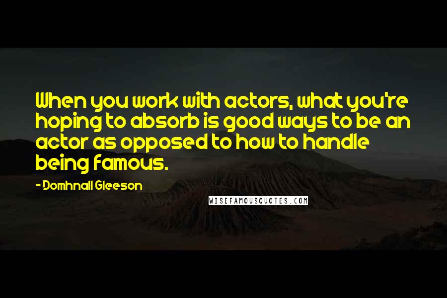 Domhnall Gleeson Quotes: When you work with actors, what you're hoping to absorb is good ways to be an actor as opposed to how to handle being famous.