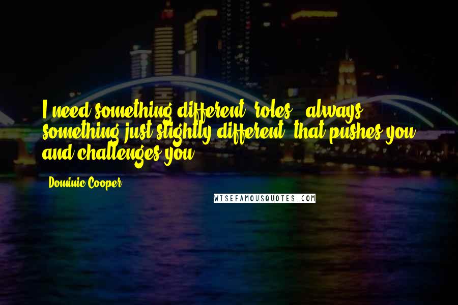Dominic Cooper Quotes: I need something different [roles], always something just slightly different, that pushes you and challenges you.