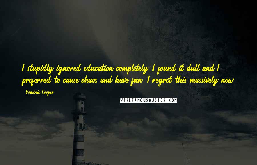 Dominic Cooper Quotes: I stupidly ignored education completely. I found it dull and I preferred to cause chaos and have fun. I regret this massively now.