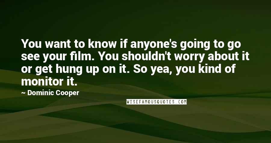 Dominic Cooper Quotes: You want to know if anyone's going to go see your film. You shouldn't worry about it or get hung up on it. So yea, you kind of monitor it.