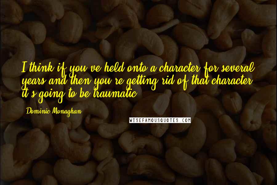 Dominic Monaghan Quotes: I think if you've held onto a character for several years and then you're getting rid of that character, it's going to be traumatic.