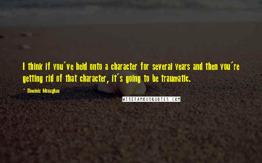 Dominic Monaghan Quotes: I think if you've held onto a character for several years and then you're getting rid of that character, it's going to be traumatic.