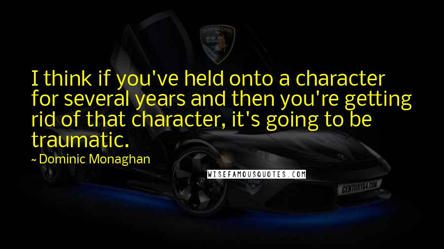 Dominic Monaghan Quotes: I think if you've held onto a character for several years and then you're getting rid of that character, it's going to be traumatic.