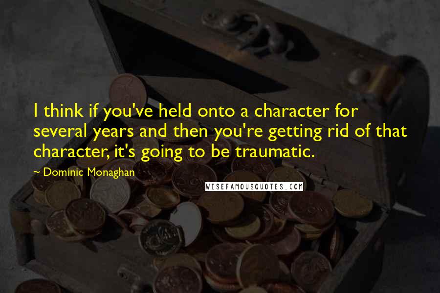 Dominic Monaghan Quotes: I think if you've held onto a character for several years and then you're getting rid of that character, it's going to be traumatic.
