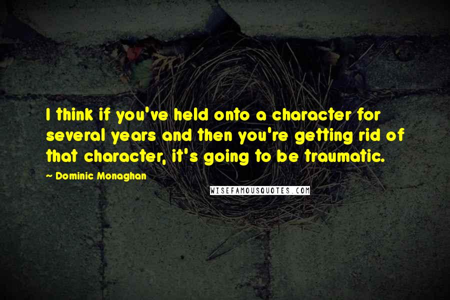 Dominic Monaghan Quotes: I think if you've held onto a character for several years and then you're getting rid of that character, it's going to be traumatic.