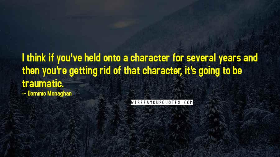 Dominic Monaghan Quotes: I think if you've held onto a character for several years and then you're getting rid of that character, it's going to be traumatic.