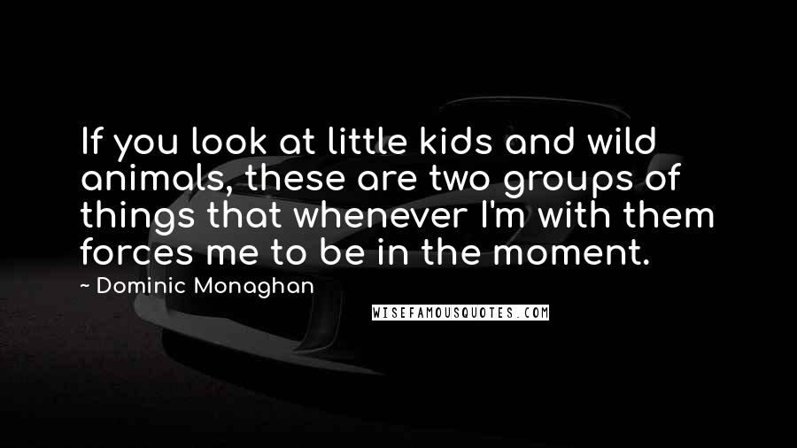Dominic Monaghan Quotes: If you look at little kids and wild animals, these are two groups of things that whenever I'm with them forces me to be in the moment.