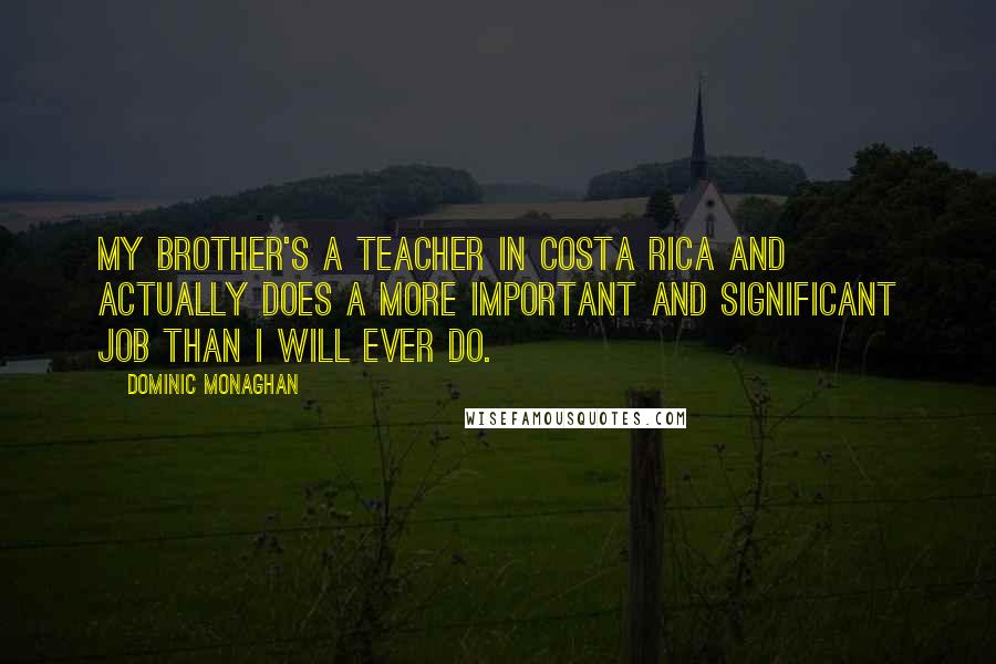 Dominic Monaghan Quotes: My brother's a teacher in Costa Rica and actually does a more important and significant job than I will ever do.