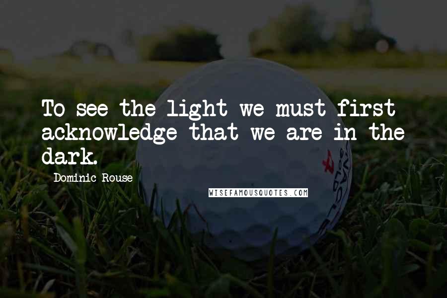 Dominic Rouse Quotes: To see the light we must first acknowledge that we are in the dark.