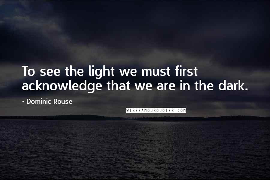 Dominic Rouse Quotes: To see the light we must first acknowledge that we are in the dark.