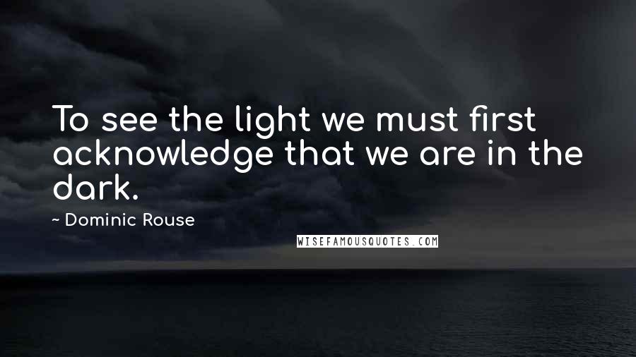 Dominic Rouse Quotes: To see the light we must first acknowledge that we are in the dark.