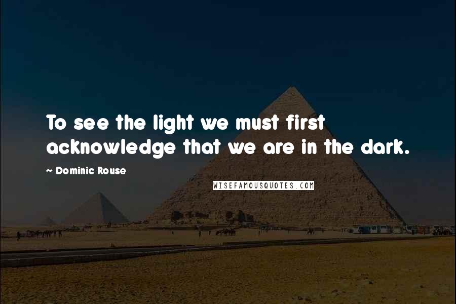 Dominic Rouse Quotes: To see the light we must first acknowledge that we are in the dark.