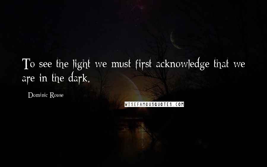 Dominic Rouse Quotes: To see the light we must first acknowledge that we are in the dark.