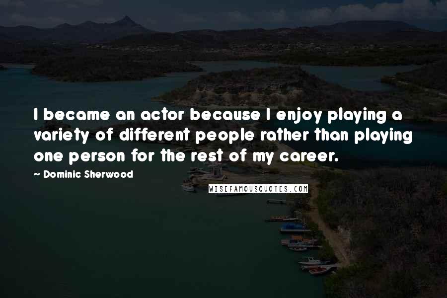 Dominic Sherwood Quotes: I became an actor because I enjoy playing a variety of different people rather than playing one person for the rest of my career.