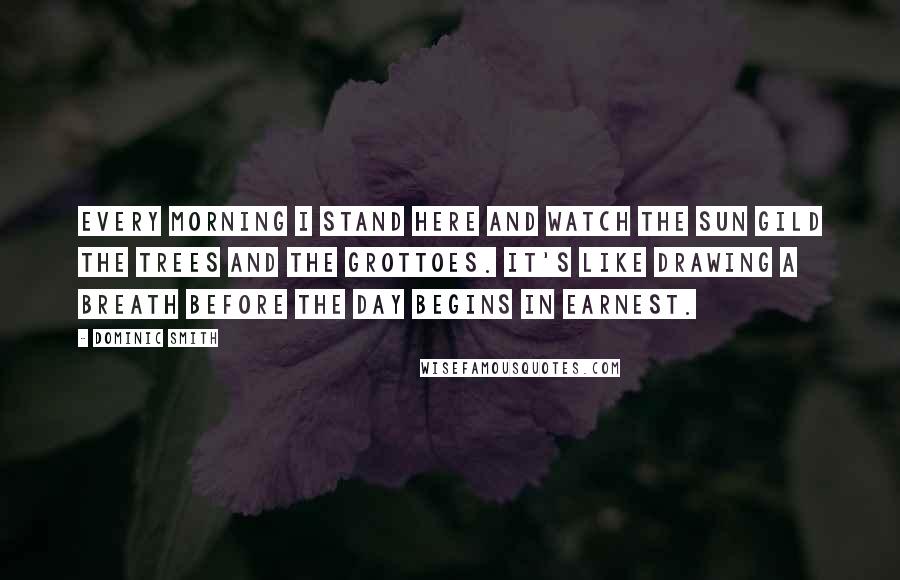Dominic Smith Quotes: Every morning I stand here and watch the sun gild the trees and the grottoes. It's like drawing a breath before the day begins in earnest.