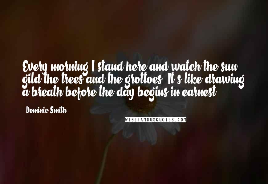 Dominic Smith Quotes: Every morning I stand here and watch the sun gild the trees and the grottoes. It's like drawing a breath before the day begins in earnest.