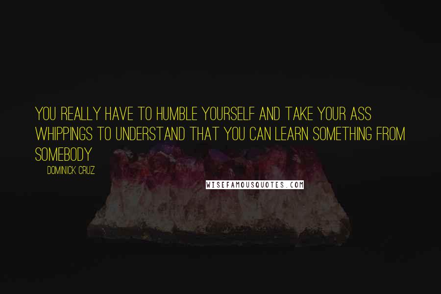 Dominick Cruz Quotes: You really have to humble yourself and take your ass whippings to understand that you can learn something from somebody