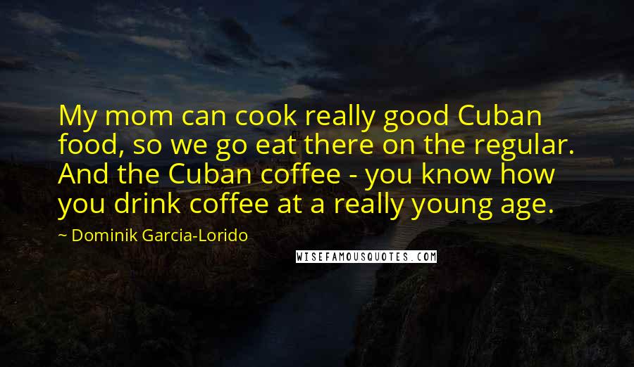 Dominik Garcia-Lorido Quotes: My mom can cook really good Cuban food, so we go eat there on the regular. And the Cuban coffee - you know how you drink coffee at a really young age.