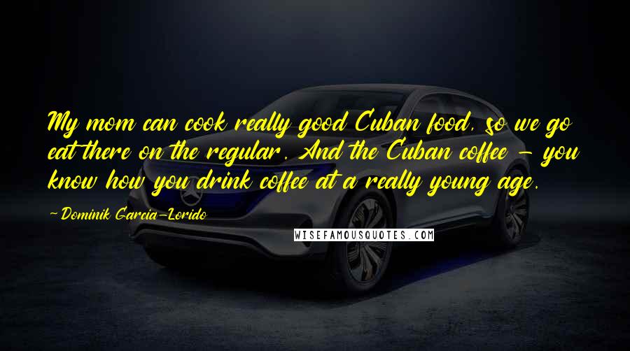 Dominik Garcia-Lorido Quotes: My mom can cook really good Cuban food, so we go eat there on the regular. And the Cuban coffee - you know how you drink coffee at a really young age.