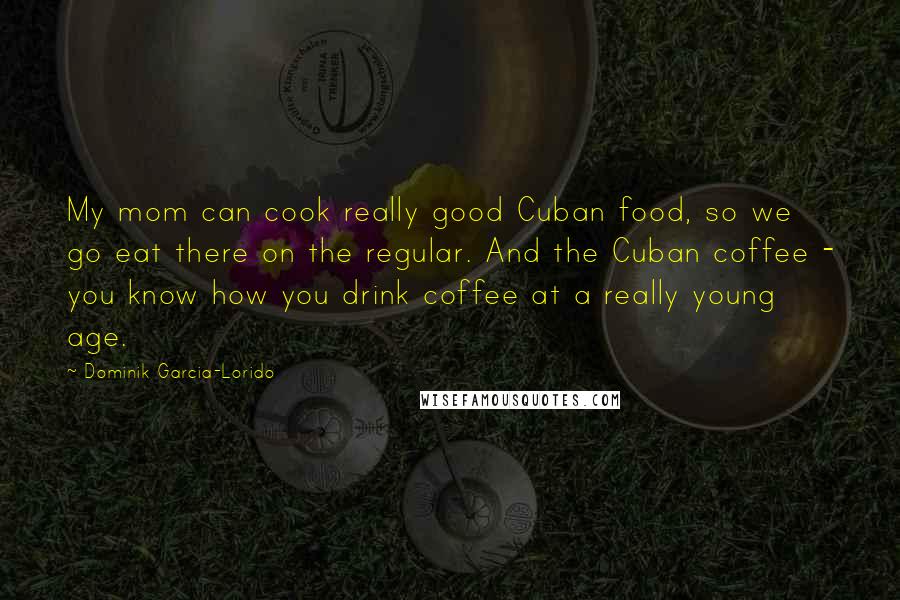 Dominik Garcia-Lorido Quotes: My mom can cook really good Cuban food, so we go eat there on the regular. And the Cuban coffee - you know how you drink coffee at a really young age.