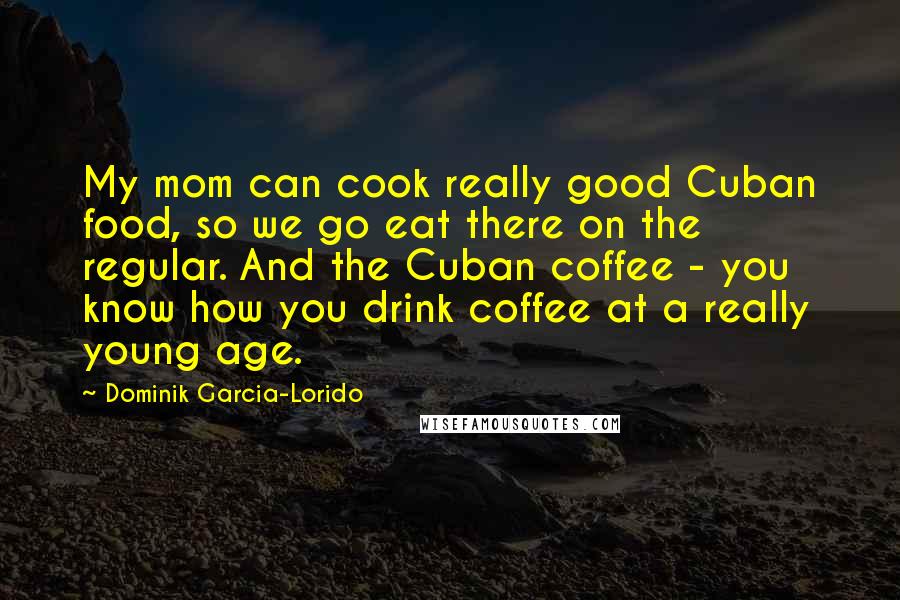 Dominik Garcia-Lorido Quotes: My mom can cook really good Cuban food, so we go eat there on the regular. And the Cuban coffee - you know how you drink coffee at a really young age.