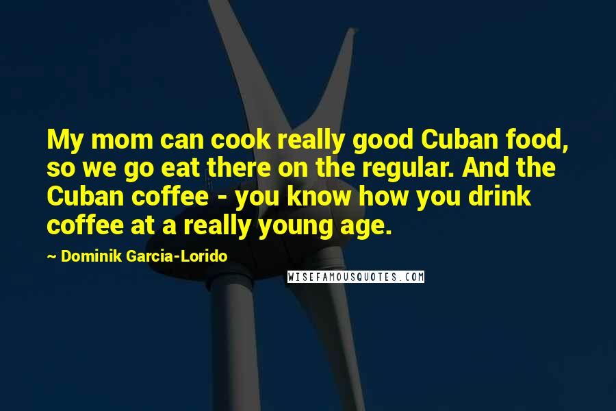 Dominik Garcia-Lorido Quotes: My mom can cook really good Cuban food, so we go eat there on the regular. And the Cuban coffee - you know how you drink coffee at a really young age.