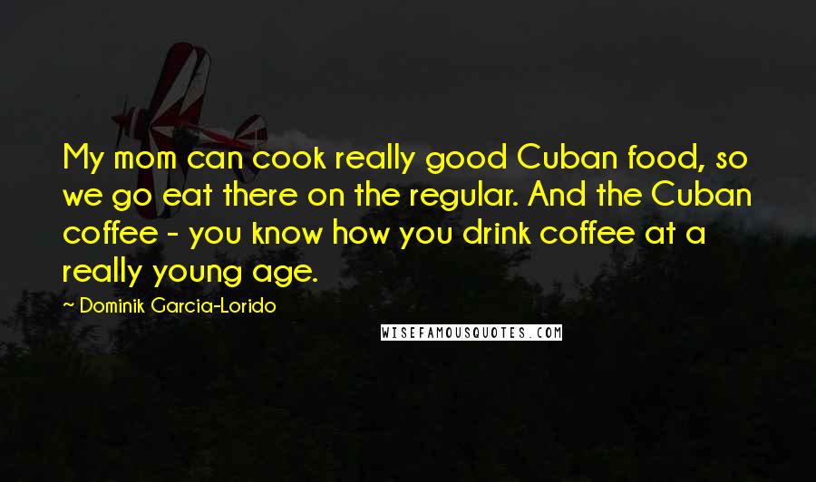 Dominik Garcia-Lorido Quotes: My mom can cook really good Cuban food, so we go eat there on the regular. And the Cuban coffee - you know how you drink coffee at a really young age.