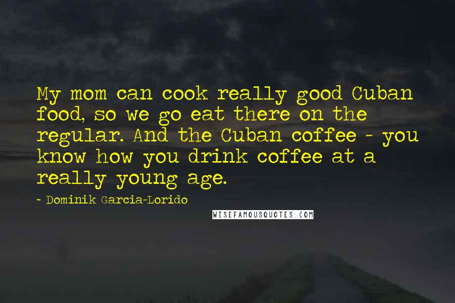 Dominik Garcia-Lorido Quotes: My mom can cook really good Cuban food, so we go eat there on the regular. And the Cuban coffee - you know how you drink coffee at a really young age.