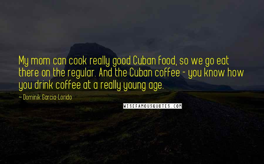 Dominik Garcia-Lorido Quotes: My mom can cook really good Cuban food, so we go eat there on the regular. And the Cuban coffee - you know how you drink coffee at a really young age.