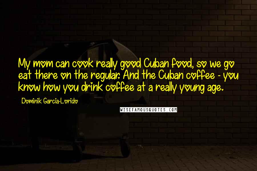 Dominik Garcia-Lorido Quotes: My mom can cook really good Cuban food, so we go eat there on the regular. And the Cuban coffee - you know how you drink coffee at a really young age.