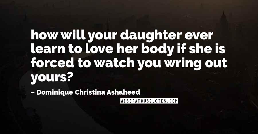 Dominique Christina Ashaheed Quotes: how will your daughter ever learn to love her body if she is forced to watch you wring out yours?