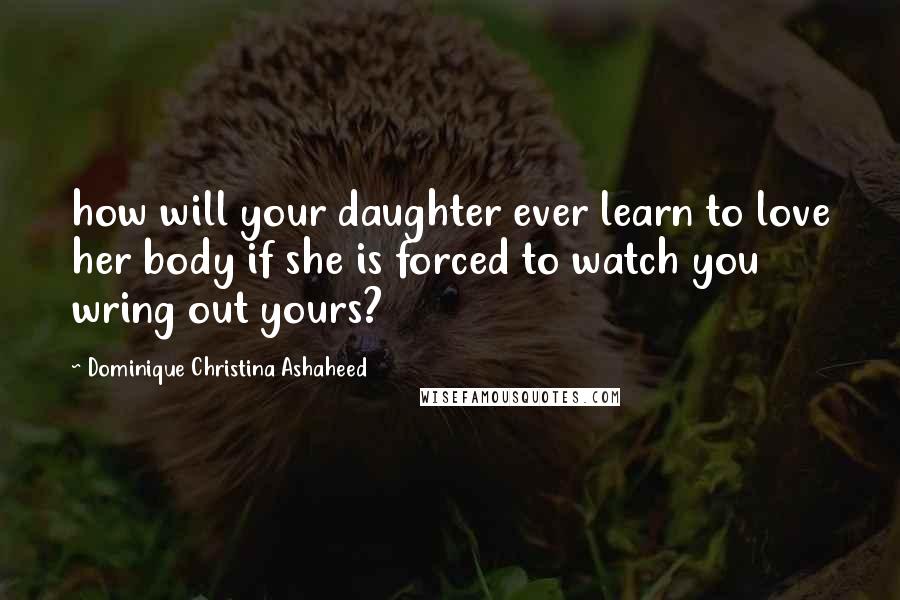 Dominique Christina Ashaheed Quotes: how will your daughter ever learn to love her body if she is forced to watch you wring out yours?