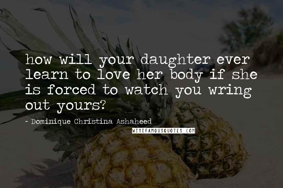 Dominique Christina Ashaheed Quotes: how will your daughter ever learn to love her body if she is forced to watch you wring out yours?