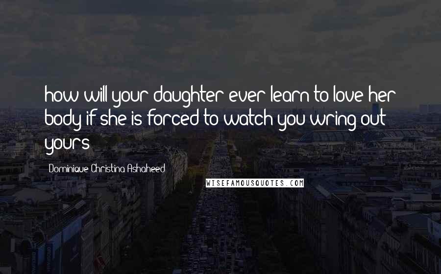 Dominique Christina Ashaheed Quotes: how will your daughter ever learn to love her body if she is forced to watch you wring out yours?