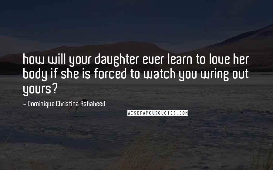 Dominique Christina Ashaheed Quotes: how will your daughter ever learn to love her body if she is forced to watch you wring out yours?