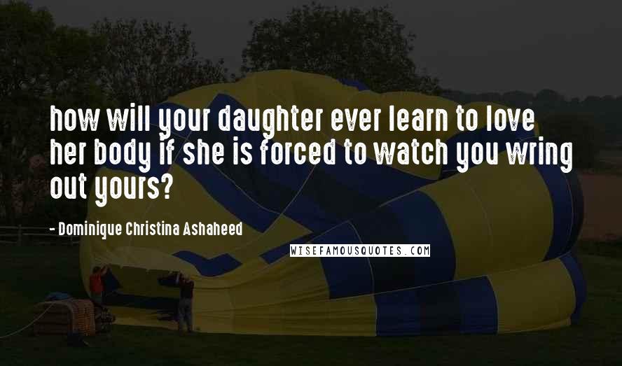 Dominique Christina Ashaheed Quotes: how will your daughter ever learn to love her body if she is forced to watch you wring out yours?