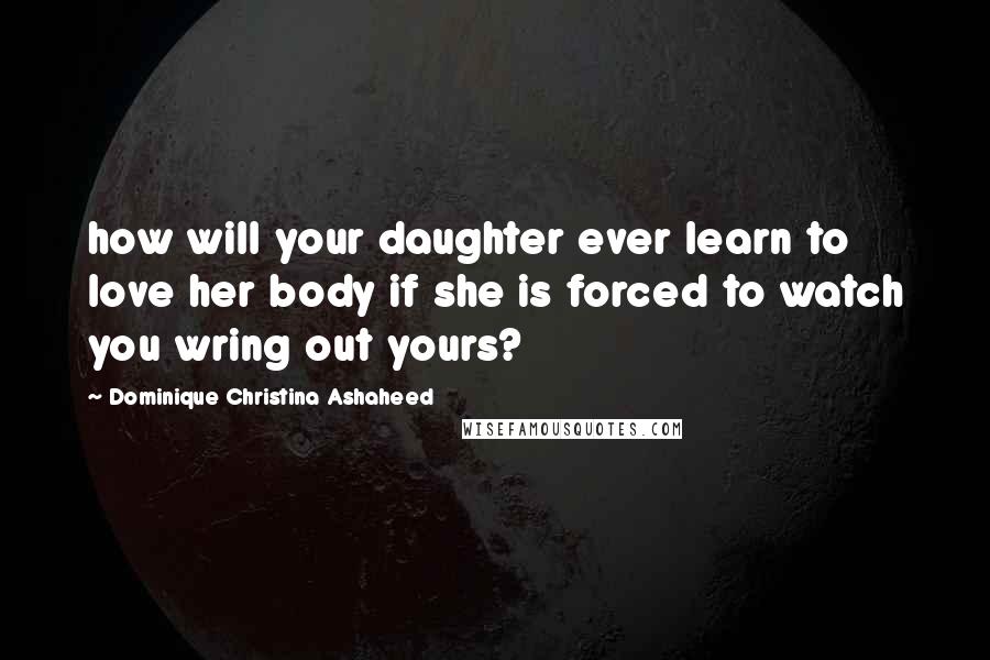 Dominique Christina Ashaheed Quotes: how will your daughter ever learn to love her body if she is forced to watch you wring out yours?