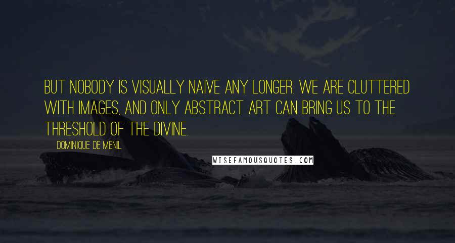 Dominique De Menil Quotes: But nobody is visually naive any longer. We are cluttered with images, and only abstract art can bring us to the threshold of the divine.