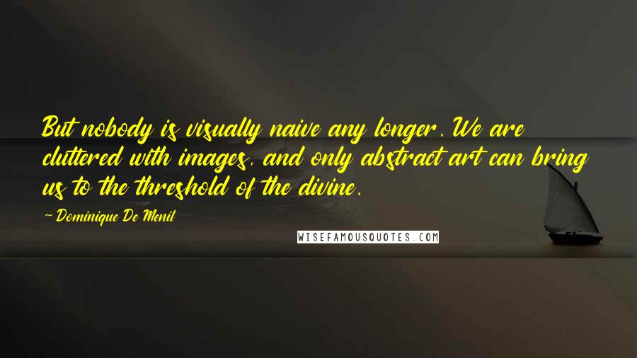 Dominique De Menil Quotes: But nobody is visually naive any longer. We are cluttered with images, and only abstract art can bring us to the threshold of the divine.