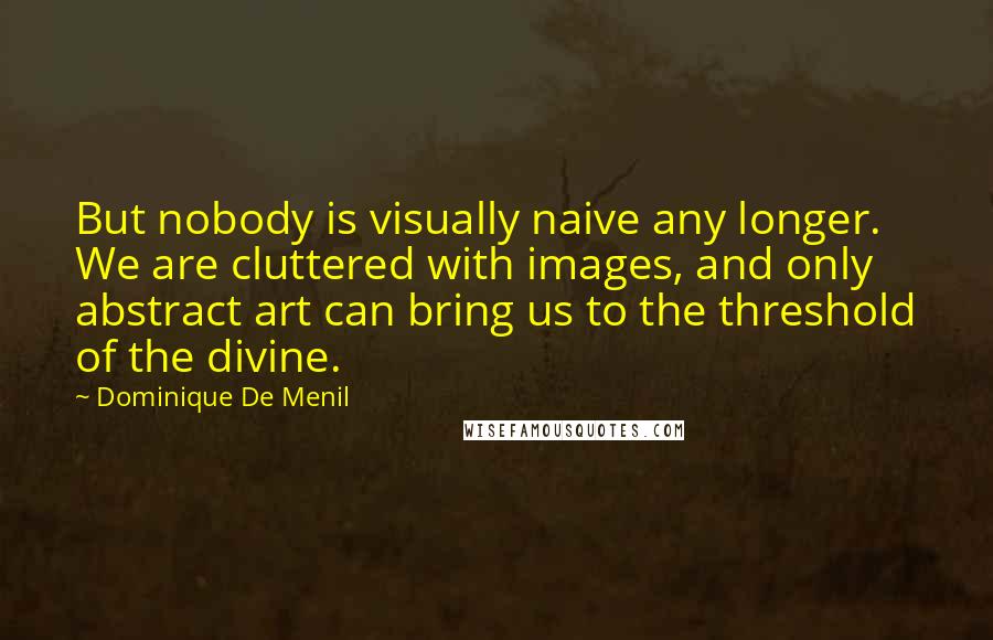 Dominique De Menil Quotes: But nobody is visually naive any longer. We are cluttered with images, and only abstract art can bring us to the threshold of the divine.