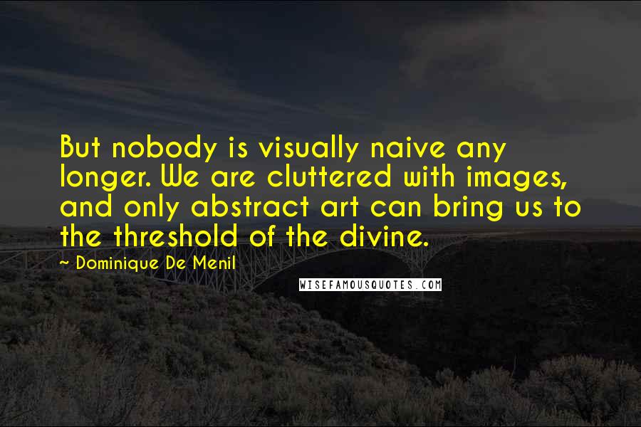 Dominique De Menil Quotes: But nobody is visually naive any longer. We are cluttered with images, and only abstract art can bring us to the threshold of the divine.