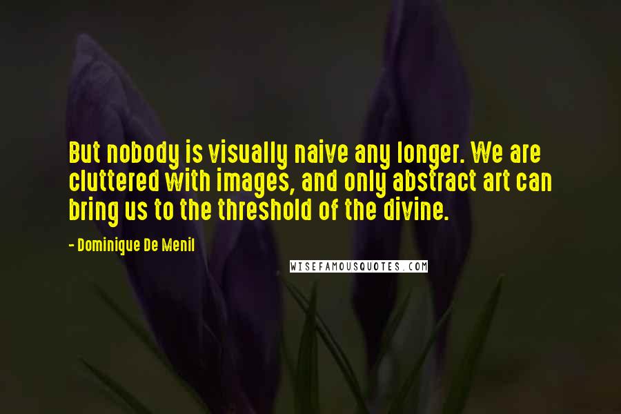 Dominique De Menil Quotes: But nobody is visually naive any longer. We are cluttered with images, and only abstract art can bring us to the threshold of the divine.