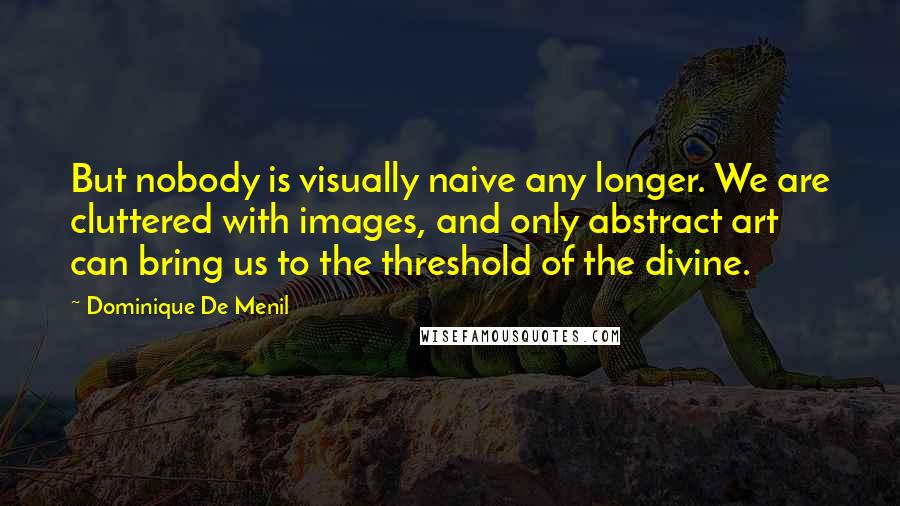 Dominique De Menil Quotes: But nobody is visually naive any longer. We are cluttered with images, and only abstract art can bring us to the threshold of the divine.