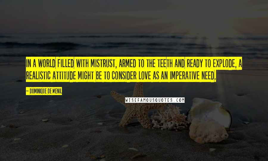 Dominique De Menil Quotes: In a world filled with mistrust, armed to the teeth and ready to explode, a realistic attitude might be to consider love as an imperative need.