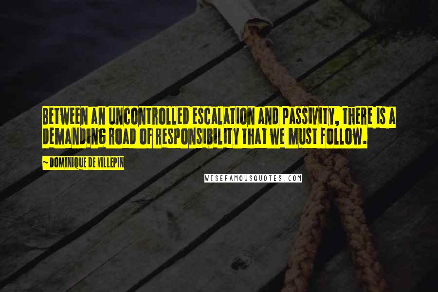 Dominique De Villepin Quotes: Between an uncontrolled escalation and passivity, there is a demanding road of responsibility that we must follow.