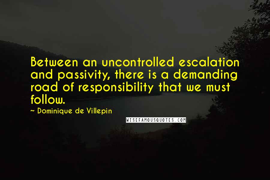 Dominique De Villepin Quotes: Between an uncontrolled escalation and passivity, there is a demanding road of responsibility that we must follow.