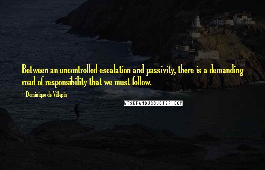 Dominique De Villepin Quotes: Between an uncontrolled escalation and passivity, there is a demanding road of responsibility that we must follow.